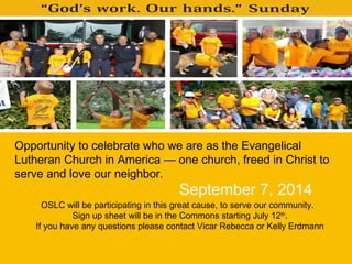 Opportunity to celebrate who we are as the Evangelical
Lutheran Church in America — one church, freed in Christ to
serve and love our neighbor.
OSLC will be participating in this great cause, to serve our community.
Sign up sheet will be in the Commons starting July 12th
.
If you have any questions please contact Vicar Rebecca or Kelly Erdmann
September 7, 2014
 