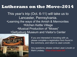 Lutherans on the Move-2014
This year’s trip (Oct. 6-11) will take us to
Lancaster, Pennsylvania.
•Learning the ways of the Amish & Mennonites
•Kitchen Kettle Village
•Musical Production of “Moses”
•Gettysburg Museum and Visitor’s Center
If you are interested in traveling with us,
please complete a registration form found in
the commons, and return to Jean Lincoln.
Any questions, please contact Jean Lincoln or
Mark Lindsey. Only a few seats left
 