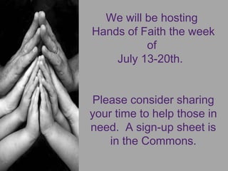 We will be hosting
Hands of Faith the week
of
July 13-20th. 
Please consider sharing
your time to help those in
need.  A sign-up sheet is
in the Commons.
 