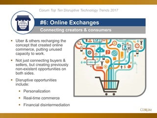 85
Connecting creators & consumers
#6: Online Exchanges
 Uber & others recharging the
concept that created online
commerce, putting unused
capacity to work.
 Not just connecting buyers &
sellers, but creating previously
non-existent opportunities on
both sides.
 Disruptive opportunities
include:
 Personalization
 Real-time commerce
 Financial disintermediation
Corum Top Ten Disruptive Technology Trends 2017
 