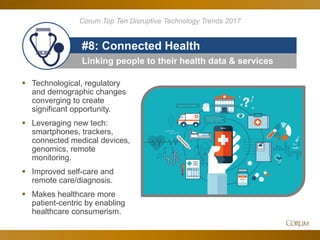 89
Linking people to their health data & services
#8: Connected Health
 Technological, regulatory
and demographic changes
converging to create
significant opportunity.
 Leveraging new tech:
smartphones, trackers,
connected medical devices,
genomics, remote
monitoring.
 Improved self-care and
remote care/diagnosis.
 Makes healthcare more
patient-centric by enabling
healthcare consumerism.
Corum Top Ten Disruptive Technology Trends 2017
 
