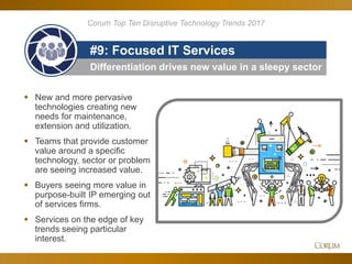 91
Differentiation drives new value in a sleepy sector
#9: Focused IT Services
 New and more pervasive
technologies creating new
needs for maintenance,
extension and utilization.
 Teams that provide customer
value around a specific
technology, sector or problem
are seeing increased value.
 Buyers seeing more value in
purpose-built IP emerging out
of services firms.
 Services on the edge of key
trends seeing particular
interest.
Corum Top Ten Disruptive Technology Trends 2017
 