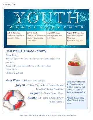 July 13, 2011




       A
            YO UTH
                n         n    o         u        n            c     e        m          e      n           t        s
    July 16 Saturday           July 31 Sunday                  August 7 Sunday               August 17 Wednesday
    Car Wash at Moore and Co   Tubing on Lake Dardanelle and   Youth Night Dinner Show       Back to School Party at the
    from 8:00 - 2:00pm         Kendrick’s Going Away Gig       6:00-7:30pm                   Horne’s home
                               5:00 - 8:30pm                                                 Regular Youth Group Hours




  CAR WASH 8:00AM - 2:00PM
  Please Bring:
  Any sponges or buckets or other car wash materials that
  you have.
  Bring individual drinks that you like (no sodas)
  Lawn chairs
  Clothes to get wet


  Next Week - VBS from 6:00-8:00pm                                                           Meet at Pile High at
        July 31 - Tubing Trip on Lake Dardanelle and                                         5:30pm instead of
                                                                                             6:00 in order to get
                                            Kendrick’s Going Away Gig                        to Movie night for
                                August 7 - Youth Dinner Show                                 Amos and Meredith.

                               August 17 - Back to School Party                              Potluck this Sunday
                                                                                             after Church. Bring
                                                                   at the Horne’s
                                                                                             food.




                         Fellowship bible church russellville youth group
 