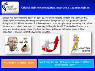 Original Website Content: How Important Is It to Your Website


Google has been cracking down on poor quality and duplicate content and spam, and its
latest algorithm update, the Penguin is proof that Google will still not go easy of people
doing black hat SEO techniques. For the umpteenth time, Google keeps reminding the online
masters and content developers to stopping stuffing the World Wide Web with spam and
poor and duplicate contents or else face the risk of getting penalised or banned. How
important is original content anyway for websites?




 www.smoothcorporate.com.au         Web Design Sydney | SEO Marketing Sydney Software
                                                  Development Sydney
 