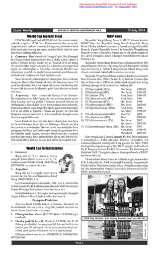 Zopâr Weekly REPUBLIC VENGTHLANGBRANCHY.M.A 13 July, 2014
Phek 3
World Cup Football Final
FIFA World Cup Football 2014 Final chu zanin zanlai,
naktuk zing dar 12:30 hian Maracana-ah Germany leh
Argentina-ten ankhel dawnta.Hengram pahnihte’n final
khel tura zin kawng an rawn zawh chhoh dan hi tawi
tein i han tarlang teh ang.
1. Germany : First round-ah Group C-ah USA, Portugal
& Ghana te nen awmhovin; vawi 2 chak, vawi 1 draw-a
point 7 hmuin group leader an ni. Round of 16-ah tlâng
rin aia khel ha Algeria lakah 2-1 a hnehna changin last
eight an inhlangkai a. Quarter Finals-ah World Cup
champion pawh lo ni tawh France nen inhmachhawnin,
si khat faia chakin semi final an lût ta a ni.
Semi final-ah a thlengtu leh champion tura rinkaite
zinga mi Brazil chu khawvel mak tih khawpa nasa, 7-1
zeta barakhaihin final an inpet lût ta a ni. An tlarhmaho
hi sawi bik tur awm lo khawpa goal thun thei an ni deuh
vek mai.
2. Argentina : First round-ah Group F-ah Bosnia-
Herzigovina, Iran leh Nigeria te nen awmin; point awm
thei zawng zawng point 9 hmuin second round an
inhlangkai a. Round of 16-ah Switzerland nen intumin,
hun tawp dawn epa Angel Di Maria goal thun hmangin
1-0 in an chak a. Quarter Finals-ah player nei ha tak
Belgium nen an insu leh a, 1-0 a hnehna changin semi
final an inpet lût ta a ni.
Semi Final-ah hian mi tam takin champion mai tura
an beisei khawpa team ha leh Manager thluak nei ha
ber pawla an sawi neitu, Netherlands nen inkhelin hun
pangngai leh hun pek belh (extra time)-ah goal inpe lova
an inhneh tawk hnuin, penalty shoot out-ah a vannei
zawkah an ang a, final an inchhuih lût ta a ni. Jersey No.
10 Lionel Messi chu an player mit la ber tura ngaih a ni.
World Cup Inrindiksiakna
1. Germany
Ring dik mi 9 an awm a, heng
zingah hian humvawr a ni a, Tv.
Lalawmpuia Chhakchhuak, Field Veng
(8575980241) a vannei ta a ni.
2. Argentina
Ring dik mi 9 zingah humvawra
vannei ta chu Pu Lalchhandama, Field
Veng (9862378829) a ni.
Lawmman hi pawisa faiin Rs. 100/- a ni a. Vawiin tlai
ni tlak hmain Pu K. Lalhlimpuia, Branch YMA Secretary/
Zopar Manager hnenah/an inah lam tur a ni e.
Inrindiksiakrawn chhangtu zawngzawngtechungah
Zopar Editorial Board-in lawmthu kan sawi e.
ChampionPrediction
Zanina final khelh turah a hnuaia tarlante hi
Inrindiksiak leh tur a ni a, ring dik pakhat aia tam an
awm chuan humvawr a ni ang–
1. Champion tur : Zanin (13.7.2014) dar 11:30 thleng a
rin theih.
2. Final-a goal lût tur zat : Zanin (13.7.2014) dar 11:30
thleng rin theih [Hun pangngai leh hun pek belh (extra
time)-a goal lût zat chauh rin tur a ni a, penalty shoot out-
a chak zawk zawn a nih chuan rin tel a ngai lovang].
Chhanna thawnna turte – 8794157618 / 9436366748 /
8974244090
MHIP News
Republic Vengthlang Branch MHIP chuan kumin
MHIP Day chu Republic Veng lamah Republic Veng
Branch RubyJubilee kum nena a inrual avangin Republic
Branch, Upper Republic Branch & Republic Vengthlang
Branch te nen a huhova hman an lo rel tawh angin ni
10.7.2014 (Ningani) khan nilengin hun hlimawm tak an
hmang a ni.
Republic Vengthlang Branch aang hian member 100
dawn thawk chhovin, Opening Song ‘Chûnnêmi’ tih hla
sain an hawng a. Felista Lalngaihsaki, Mual Veng nula
chuan zai mawi takin kalkhawmte a awi a ni.
RepublicVeng BranchhiananRubyJubileelawmnaah
hian hruaitu hlui, Office Bearer lo ni tawhte Citation ha
tak an hlan vek a. OB lo ni tawh mi 64 zingah kan veng
chhung aanga lo ni tawhte han tarlang ila–
1. Pi Ngurnghaki (MV) Fin. Secy. 1980-83
2. Pi Remthangi (MV) Fin. Secy. 1983-85
3. Pi Lalthari (FV) Asst. Secy. 1989-91
4. Pi Lallawmawmi (MV) Asst. Secy. 1991
5. Pi Thuamnguri (FV) Fin. Secy. 1998
6. Pi Lalhuampuii (BIM) Fin. Secy. 2000-01
7. Pi Ngurthansangi (BIM) Asst. Secy. 1988
Secretary 1988-89
8. Pi Lalhmingmawii (MV) Vice Pre. 2000
9. Pi Lalfakawmi (MV) Trea. 2000-06
10. Pi Lalchawimawii (FV) Fin. Secy. 2002
Secretary 2003-06
11. PiZairemthangi Colney (BIM) Fin. Secy. 1997
Asst. Secy. 1998-99
President 2000-06
Kan veng Local Council aangin Pu MS. Dawnglianan
a hmanpui a, YMA aangin Branch President Pu
Laldawnglianan hmanpuiin Day pualin Rs. 500/- YMA
hminginlawmpuinaa pea.Tin,MUPaanginanPresident
Pu K. Kapzova hovin Pu R. Huansiama, Pu Vanlalngaia
Ralteleh Pu R. Thangluaia ten an hmanpui bawk a, MHIP
an lawm hle a ni.
Hemini hian Branch-in alo reltawhangin an member
Pi K. Lalkamlovin, BIM, National Awardee, Anganwadi
Worker tiha, Mizoram aanga thlan chhuah panga zinga
tel chu lawmpuina thuziak mawi tak leh pawisa fai Rs.
1000/- an hlan bawk a ni.
YMA Day hlimthla : Kan Library Puipate pawh an nalh hle
Pix-Samuela
Generated by Foxit PDF Creator © Foxit Software
http://www.foxitsoftware.com For evaluation only.
 