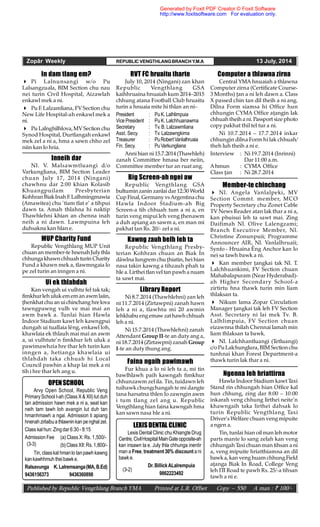 Zopâr Weekly REPUBLIC VENGTHLANGBRANCHY.M.A 13 July, 2014
Published by Republic Vengthlang Branch YMA Printed at L.R. Offset Copy – 550 A man : ` 100/-
Computer a thlawna zirna
Central YMA hnuaiah a thlawna
Computer zirna (Certificate Course-
3 Months) an a ni leh dawn a. Class
X passed chin tan dil theih a ni ang.
Dilna Form siamsa hi Office hun
chhungin CYMA Office aangin lak
chhuahtheih a ni. Passport sizephoto
copy pakhat thil tel tur a ni.
Ni 10.7.2014 – 17.7.2014 inkar
chhungin dilna Form hi lak chhuah/
theh luh theih a ni e.
Interview : Ni 19.7.2014 (Inrinni)
Dar 11:00 a.m.
Ahmun : CYMA Office
Class an : Ni 28.7.2014
In dam tlang em?
 Pi Lalnunsangi w/o Pu
Lalsangzuala, BIM Section chu nau
nei turin Civil Hospital, Aizawlah
enkawl mek a ni.
 Pu F. Lalzamliana, FVSection chu
New Life Hospital-ah enkawl mek a
ni.
 Pu Lalnghilhlova,MVSection chu
Synod Hospital, Durtlangah enkawl
mek zel a ni a, hma a sawn chho zel
niin kan lo hria.
Inneih dar
Nl. V. Malsawmtluangi d/o
Varkungliana, BIM Section Leader
chuan July 17, 2014 (Ningani)
chawhnu dar 2:00 khian Kolasib
Khuangpuilam Presbyterian
KohhranBiakInah F.Lalhmingmawia
(Amawitea) chu ‘tiam tlat e’ a tihpui
dawn ta. Amah thlahna hi naktip
Thawhlehni khian an chenna inah
neih a ni dawn. Lawmpuina leh
duhsakna kan hlan e.
MUP Charity Fund
Republic Vengthlang MUP Unit
chuan anmember-te hnenahJulythla
chhungakhawnchhuah turinCharity
Fund a khawn mek a, tlawmngaia lo
pe zel turin an inngen a ni.
RVT FC hruaitu tharte
July 10, 2014 (Ningani) zan khan
Republic Vengthlang GSA
kaihhruaina hnuaiah kum 2014–2015
chhung atana Football Club hruaitu
turin a hnuaia mite hi thlan an ni–
President : PuK. Lalhlimpuia
Vice President : PuK. Lalchhuanawma
Secretary : Tv. B. Lalzawmliana
Asst. Secy. : Tv. Lalzawngkima
Treasurer : PuRobertVanlalhruaia
Fin. Secy. : Pu Varkungliana
Anni hian ni 15.7.2014 (Thawhleh)
zanah Committee hmasa ber neiin,
Committee member tur an ruat ang.
Ui ek thlahdah
Kan vengah ui vulhtu fel tak tak;
fimkhurleh ulukememan awmlaiin,
henkhatchu anuichinchang hrelova
tawngpawng vulh ve mai mai an
awm bawk a. Tunlai hian Hawla
Indoor Stadium kawt leh kawngpui
dungah ui tuallaia lêng, enkawl loh,
khawlaia ek thlauh mai mai an awm
a, ui vulhtute’n fimkhur leh uluk a
pawimawhzia hre thar leh turin kan
inngen a, hetianga khawlaia ui
thlahdah taka chhuah hi Local
Council pawhin a khap lai mek a ni
tih i hre thar leh ang u.
Big Screen-ah ngei aw
Republic Vengthlang GSA
bultuminzanin zanlai dar12:30 World
Cup Final, Germany vs Argentinachu
Hawla Indoor Stadium-ah Big
Screen-a tih chhuah tum a ni a, en
turin veng mipui leh veng henawm
a duh apiang an sawm a, en man mi
pakhat tan Rs. 20/- zel a ni.
Member-te chinchang
 Nl. Angela Vanlalpeki, MV
Section Commt. member, MCO
Property Secretary chu Zonet Cable
TV News Reader atan lak thar a ni a,
kan phuisui leh ta sawt mai. Zing
Daifimah Nl. Olive Lalengzami;
Branch Executive Member, Nl.
Christine Zonunpuii; Programme
Announcer AIR, Nl. Vanlalhruaii;
Synfo - Hruaina Êng Anchor kan lo
nei sa tawh bawk a ni.
 Kan member angkai tak Nl. T.
Lalchhuankimi, FV Section chuan
Mahabalapuram (Near Hyderabad)-
ah Higher Secondary School-a
zirtirtu hna thawk turin min liam
thlaksan ta.
 Nikum lama Zopar Circulation
Manager angkai tak leh FV Section
Asst. Secretary ni lai mek Tv. B.
Lalhlimpuia, FV Section chuan
eizawnna thilah Chennai lamah min
liam thlaksan ta bawk.
 Nl. Lalchhantluangi (Tetluangi)
c/oPuLalchunglura, BIM Sectionchu
tunhnai khan Forest Department-a
thawk turin lak thar a ni.
Ngenna leh hriattirna
Hawla Indoor Stadium kawt Taxi
Stand rin chhungah hian Office kal
hun chhung, zing dar 8:00 – 10:00
inkarah veng chhung lirthei neite’n
khawngaih taka lirthei dahsak lo
turin Republic Vengthlang Taxi
Driver’s Welfare chuan veng mipuite
a ngen a.
Tin, tunlai hian oil man leh motor
parts mante lo sang zelah kan veng
chhungah Taxi chuan man tihsan a ni
a, veng mipuite hriatthiamna an dil
bawka, kan venghuam chhungField
aanga Biak In Road, College Veng
leh ITI Road te pawh Rs. 25/-a tihsan
tawh a ni e.
Library Report
Ni 8.7.2014 (Thawhlehni) zan leh
ni 11.7.2014 (Zirtawpni) zanah hawn
leh a ni a, tlawhtu mi 20 awmin
lehkhabuengemaw zathawhchhuah
leh a ni.
Ni 15.7.2014 (Thawhlehni) zanah
Attendant Group II-te an duty ang a,
ni 18.7.2014 (Zirtawpni) zanah Group
I-te an duty thung ang.
Kawng zauh belh leh ta
Republic Vengthlang Presby-
terian Kohhran chuan an Biak In
dâwlna lungrem chu hiatin, hei hian
nasa takin kawng a tihzauh phah ta
hle a.Lirthei tlanvel tanpawh a nuam
ta sawt mai.
Faina ngaih pawimawh
Fur khua a lo ni leh ta a, mi tin
bawlhlawh paih kawngah fimkhur
chhunzawm zel ila. Tin, tuidawn leh
tuihawk chungchangah te mi dangte
tana harsatna thlen lo zawngin awm
i tum tlang zel ang u. Republic
Vengthlang hian faina kawngah hma
kan sawn nasa hle a ni.
OPENSCHOOL
Arvy Open School, Republic Veng
Primary School I-ah (Class X & XII) lut duh
tan admission hawn mek a ni a, seat kan
neih tam tawh loh avangin lut duh tan
hmanhmawh a ngai. Admission ti apiang
hnenah zirlaibua thlawninkan penghal zel.
Class kal hun: Zingdar 6:30- 8:15
Admission Fee (a) Class X: Rs. 1,500/-
(b)Class XII:Rs. 1,800/-
Tin, classkal hmanlo tanpawh kawng
kankawhhmuh theibawk e.
Ralsavunga K.Lalremsanga(MA,B.Ed)
9436156373 9436360898
(3-3)
LEXISDENTAL CLINIC
Lexis Dental Clinic chu Khiangte Drug
Centre, CivilHospital MainGateopposite-ah
kan insawn ta e. July thla chhunga inentir
man a Free, treatment 30% discount a ni
bawk e.
Dr.BillickALalrempuia
9862223492
(3-2)
Generated by Foxit PDF Creator © Foxit Software
http://www.foxitsoftware.com For evaluation only.
 