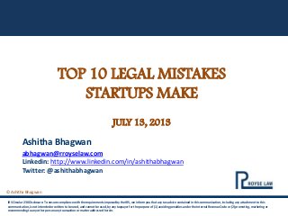 © Ashitha Bhagwan
TOP 10 LEGAL MISTAKES
STARTUPS MAKE
JULY 13, 2013
IRS Circular 230 Disclosure: To ensure compliance with the requirements imposed by the IRS, we inform you that any tax advice contained in this communication, including any attachment to this
communication, is not intended or written to be used, and cannot be used, by any taxpayer for the purpose of (1) avoiding penalties under the Internal Revenue Code or (2) promoting, marketing or
recommending to any other person any transaction or matter addressed herein.
Ashitha Bhagwan
abhagwan@rroyselaw.com
Linkedin: http://www.linkedin.com/in/ashithabhagwan
Twitter: @ashithabhagwan
 
