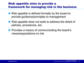Risk appetite aims to provide a
framework for managing risk in the business

       Risk appetite is defined formally by the board to
       provide guidance/principles to management
       Risk appetite does not seek to address the detail of
       policies, procedures, etc.
       Provides a means of communicating the board’s
       views/expectations on risk




                                                                            Proprietary and Confidential
© 2009 Towers Perrin                      Not for use or disclosure outside Towers Perrin and its clients   11
 