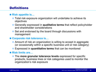 Definitions

     Risk appetite is…
       Total risk exposure organization will undertake to achieve its
       objectives
       Generally expressed in qualitative terms that reflect policyholder
       and shareholder considerations
       Set and endorsed by the board through discussions with
       management
     Corporate risk tolerance is…
      Amount of risk an organization is willing to accept in aggregate
      (or occasionally within a specific business unit or risk category)
      Expressed in quantitative terms that can be monitored
     Risk limits are…
       The more granular tolerance levels expressed for specific
       products, business lines or risk categories used to monitor the
       organization’s risk exposure

                                                                                  Proprietary and Confidential
© 2009 Towers Perrin                            Not for use or disclosure outside Towers Perrin and its clients   12
 