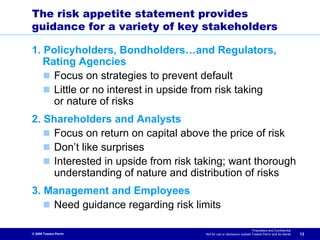 The risk appetite statement provides
guidance for a variety of key stakeholders

1. Policyholders, Bondholders…and Regulators,
   Rating Agencies
     Focus on strategies to prevent default
     Little or no interest in upside from risk taking
     or nature of risks
2. Shareholders and Analysts
    Focus on return on capital above the price of risk
    Don’t like surprises
    Interested in upside from risk taking; want thorough
    understanding of nature and distribution of risks
3. Management and Employees
    Need guidance regarding risk limits

                                                                       Proprietary and Confidential
© 2009 Towers Perrin                 Not for use or disclosure outside Towers Perrin and its clients   13
 