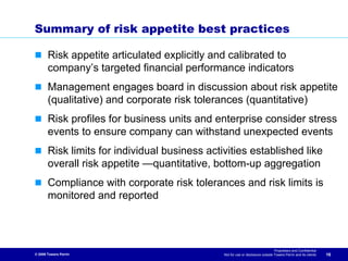 Summary of risk appetite best practices

       Risk appetite articulated explicitly and calibrated to
       company’s targeted financial performance indicators
       Management engages board in discussion about risk appetite
       (qualitative) and corporate risk tolerances (quantitative)
       Risk profiles for business units and enterprise consider stress
       events to ensure company can withstand unexpected events
       Risk limits for individual business activities established like
       overall risk appetite —quantitative, bottom-up aggregation
       Compliance with corporate risk tolerances and risk limits is
       monitored and reported



                                                                                 Proprietary and Confidential
© 2009 Towers Perrin                           Not for use or disclosure outside Towers Perrin and its clients   16
 