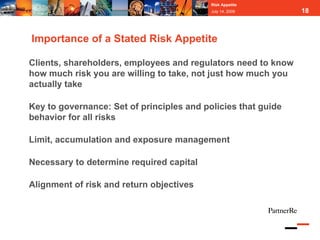 Risk Appetite
                                           July 14, 2009       18



Importance of a Stated Risk Appetite

Clients, shareholders, employees and regulators need to know
how much risk you are willing to take, not just how much you
actually take

Key to governance: Set of principles and policies that guide
behavior for all risks

Limit, accumulation and exposure management

Necessary to determine required capital

Alignment of risk and return objectives
 