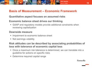 Risk Appetite
                                                July 14, 2009            19



Basis of Measurement – Economic Framework
Quantitative aspect focuses on assumed risks
Economic balance sheet drives our thinking
  GAAP and regulatory models provide additional constraints when
  reviewing capitalization
Downside measure
  Impairment to economic balance sheet
  Not earnings volatility
Risk attitudes can be described by associating probabilities of
loss with tolerance of economic capital loss
  Once a maximum risk tolerance is determined, we can translate into a
  guideline for actions on specific risks
  Determine required capital range
 