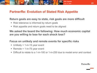 Risk Appetite
                                                    July 14, 2009                 21



PartnerRe: Evolution of Stated Risk Appetite

Return goals are easy to state, risk goals are more difficult
   Risk tolerance is informed by return goals
   Risk appetite and return goals need to be aligned
We asked the board the following: How much economic capital
are you willing to lose for each shock loss?

Focus on unlikely and remote events for specific risks
   Unlikely = 1-in-15 year event
   Remote = 1-in-75 year event
   Difficult to relate to a 1-in-100 or 1-in-250 due to model error and context
 