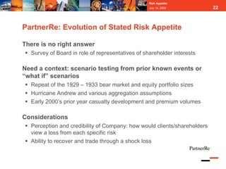 Risk Appetite
                                                  July 14, 2009           22



PartnerRe: Evolution of Stated Risk Appetite

There is no right answer
  Survey of Board in role of representatives of shareholder interests

Need a context: scenario testing from prior known events or
“what if” scenarios
  Repeat of the 1929 – 1933 bear market and equity portfolio sizes
  Hurricane Andrew and various aggregation assumptions
  Early 2000’s prior year casualty development and premium volumes

Considerations
  Perception and credibility of Company: how would clients/shareholders
  view a loss from each specific risk
  Ability to recover and trade through a shock loss
 