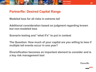 Risk Appetite
                                             July 14, 2009      27



PartnerRe: Desired Capital Range

Modeled loss for all risks in extreme tail

Additional consideration based on judgment regarding known
but non-modeled loss

Scenario testing and “what if’s” to put in context

The Question: How much of your capital are you willing to lose if
multiple tail events occur in one year?

Diversification becomes an important element to consider and is
a key risk management tool
 