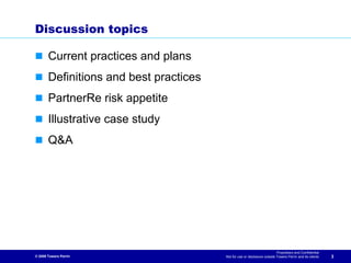 Discussion topics

       Current practices and plans
       Definitions and best practices
       PartnerRe risk appetite
       Illustrative case study
       Q&A




                                                                          Proprietary and Confidential
© 2009 Towers Perrin                    Not for use or disclosure outside Towers Perrin and its clients   3
 