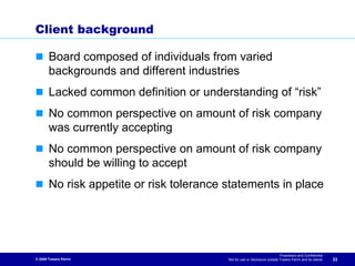 Client background

       Board composed of individuals from varied
       backgrounds and different industries
       Lacked common definition or understanding of “risk”
       No common perspective on amount of risk company
       was currently accepting
       No common perspective on amount of risk company
       should be willing to accept
       No risk appetite or risk tolerance statements in place




                                                                            Proprietary and Confidential
© 2009 Towers Perrin                      Not for use or disclosure outside Towers Perrin and its clients   33
 
