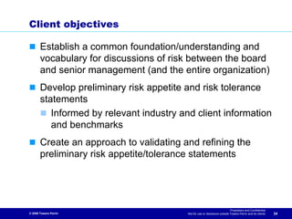 Client objectives

       Establish a common foundation/understanding and
       vocabulary for discussions of risk between the board
       and senior management (and the entire organization)
       Develop preliminary risk appetite and risk tolerance
       statements
          Informed by relevant industry and client information
          and benchmarks
       Create an approach to validating and refining the
       preliminary risk appetite/tolerance statements




                                                                            Proprietary and Confidential
© 2009 Towers Perrin                      Not for use or disclosure outside Towers Perrin and its clients   34
 