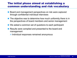 The initial phase aimed at establishing a
common understanding and risk vocabulary

      Board and management perspectives on risk were captured
      through confidential individual interviews
      The objective was to determine how much uniformity there is in
      the perspectives of board members and senior management
      We asked a common set of questions to each participant
      Results were compiled and presented to the board and
      management
       Individual responses remained anonymous




                                                                                 Proprietary and Confidential
© 2009 Towers Perrin                           Not for use or disclosure outside Towers Perrin and its clients   36
 