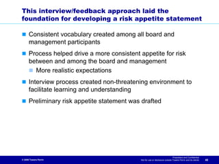 This interview/feedback approach laid the
foundation for developing a risk appetite statement

      Consistent vocabulary created among all board and
      management participants
      Process helped drive a more consistent appetite for risk
      between and among the board and management
        More realistic expectations
      Interview process created non-threatening environment to
      facilitate learning and understanding
      Preliminary risk appetite statement was drafted




                                                                                Proprietary and Confidential
© 2009 Towers Perrin                          Not for use or disclosure outside Towers Perrin and its clients   40
 