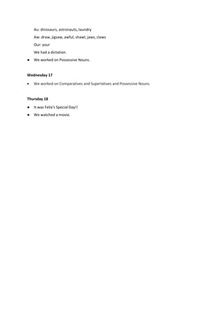 Au: dinosaurs, astronauts, laundry
Aw: draw, jigsaw, awful, shawl, jaws, claws
Our: your
We had a dictation.
● We worked on Possessive Nouns.
Wednesday 17
 We worked on Comparatives and Superlatives and Possessive Nouns.
Thursday 18
● It was Felix’s Special Day!!
● We watched a movie.
 