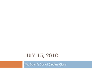 JULY 15, 2010 Ms. Baum’s Social Studies Class 
