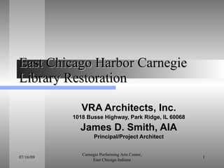 East Chicago Harbor Carnegie Library Restoration VRA Architects, Inc. 1018 Busse Highway, Park Ridge, IL 60068 James D. Smith, AIA Principal/Project Architect 03/09/10 Carnegie Performing Arts Center, East Chicago Indiana 