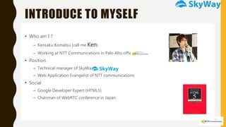 INTRODUCE TO MYSELF
• Who am I ?
– Kensaku Komatsu (call me Ken)
– Working at NTT Communications in Palo Alto office.
• Position
– Technical manager of SkyWay
– Web Application Evangelist of NTT communications
• Social
– Google Developer Expert (HTML5)
– Chairman of WebRTC conference in Japan
 