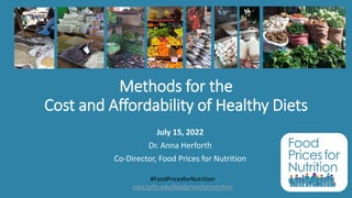 Methods for the
Cost and Affordability of Healthy Diets
July 15, 2022
Dr. Anna Herforth
Co-Director, Food Prices for Nutrition
#FoodPricesforNutrition
sites.tufts.edu/foodpricesfornutrition
 
