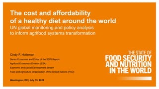 The cost and affordability
of a healthy diet around the world
UN global monitoring and policy analysis
to inform agrifood systems transformation
Cindy F. Holleman
Senior Economist and Editor of the SOFI Report
Agrifood Economics Division (ESA)
Economic and Social Development Stream
Food and Agriculture Organization of the United Nations (FAO)
Washington, DC | July 15, 2022
 