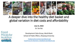 A deeper dive into the healthy diet basket and
global variation in diet costs and affordability
July 15, 2022
Dr. Yan Bai
Development Data Group, World Bank
School of Public Affairs, Zhejiang University
foodpricesfornutrition (worldbank.org)
Food Prices for Nutrition | DataBank (worldbank.org)
 