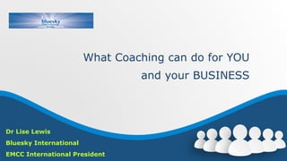 What Coaching can do for YOU
and your BUSINESS
Dr Lise Lewis
Bluesky International
EMCC International President
 