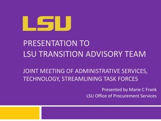 PRESENTATION TO
LSU TRANSITION ADVISORY TEAM
JOINT MEETING OF ADMINISTRATIVE SERVICES,
TECHNOLOGY, STREAMLINING TASK FORCES
Presented by Marie C Frank
LSU Office of Procurement Services
 