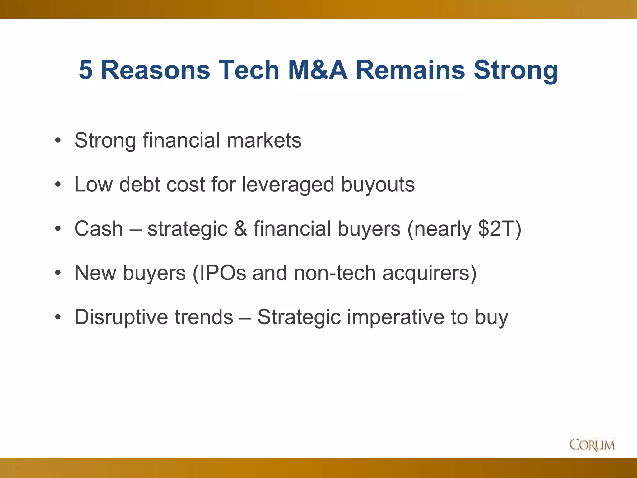 13
5 Reasons Tech M&A Remains Strong
• Strong financial markets
• Low debt cost for leveraged buyouts
• Cash – strategic & financial buyers (nearly $2T)
• New buyers (IPOs and non-tech acquirers)
• Disruptive trends – Strategic imperative to buy
 