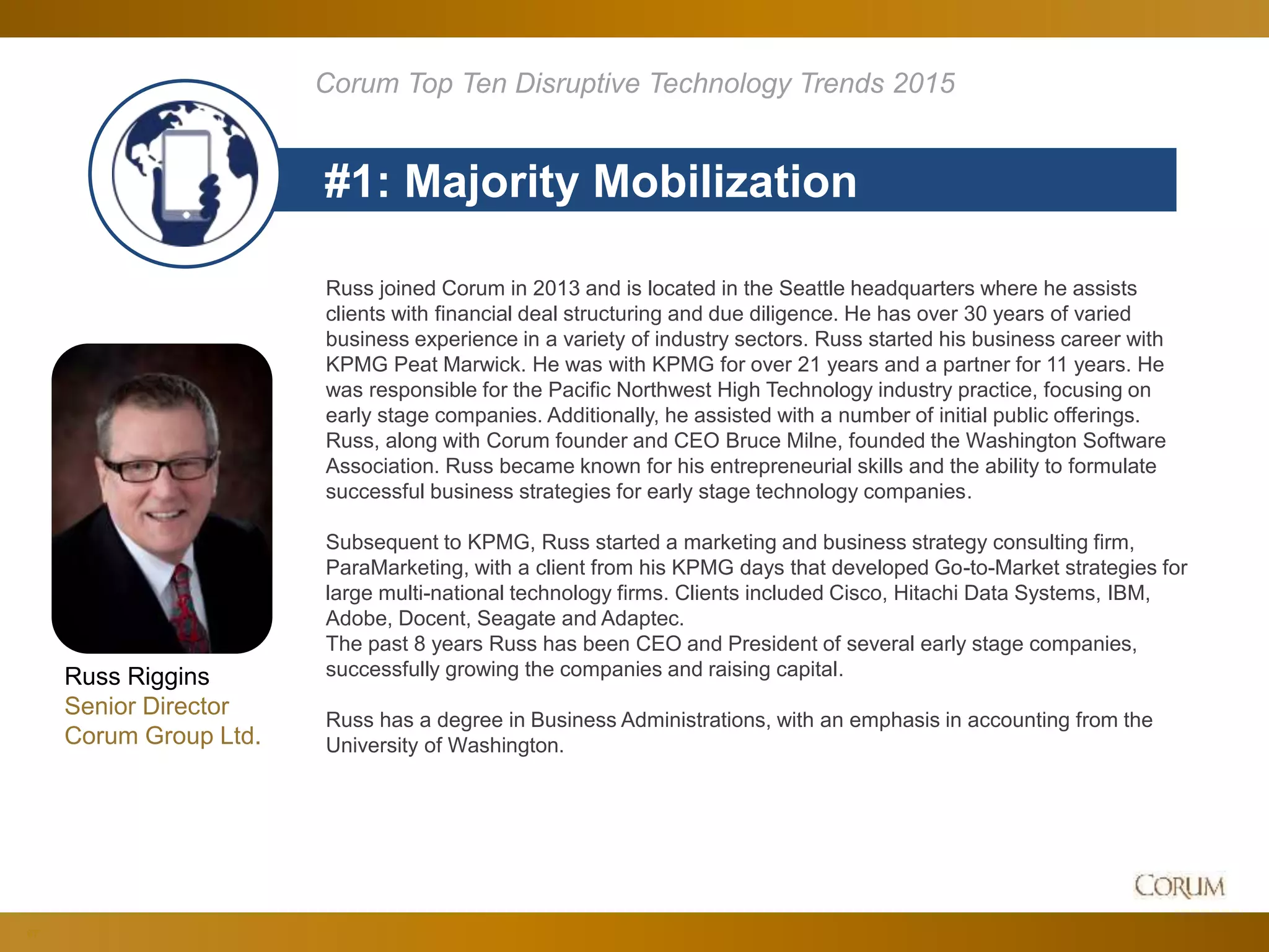 67
#1: Majority Mobilization
Corum Top Ten Disruptive Technology Trends 2015
Russ Riggins
Senior Director
Corum Group Ltd.
Russ joined Corum in 2013 and is located in the Seattle headquarters where he assists
clients with financial deal structuring and due diligence. He has over 30 years of varied
business experience in a variety of industry sectors. Russ started his business career with
KPMG Peat Marwick. He was with KPMG for over 21 years and a partner for 11 years. He
was responsible for the Pacific Northwest High Technology industry practice, focusing on
early stage companies. Additionally, he assisted with a number of initial public offerings.
Russ, along with Corum founder and CEO Bruce Milne, founded the Washington Software
Association. Russ became known for his entrepreneurial skills and the ability to formulate
successful business strategies for early stage technology companies.
Subsequent to KPMG, Russ started a marketing and business strategy consulting firm,
ParaMarketing, with a client from his KPMG days that developed Go-to-Market strategies for
large multi-national technology firms. Clients included Cisco, Hitachi Data Systems, IBM,
Adobe, Docent, Seagate and Adaptec.
The past 8 years Russ has been CEO and President of several early stage companies,
successfully growing the companies and raising capital.
Russ has a degree in Business Administrations, with an emphasis in accounting from the
University of Washington.
 