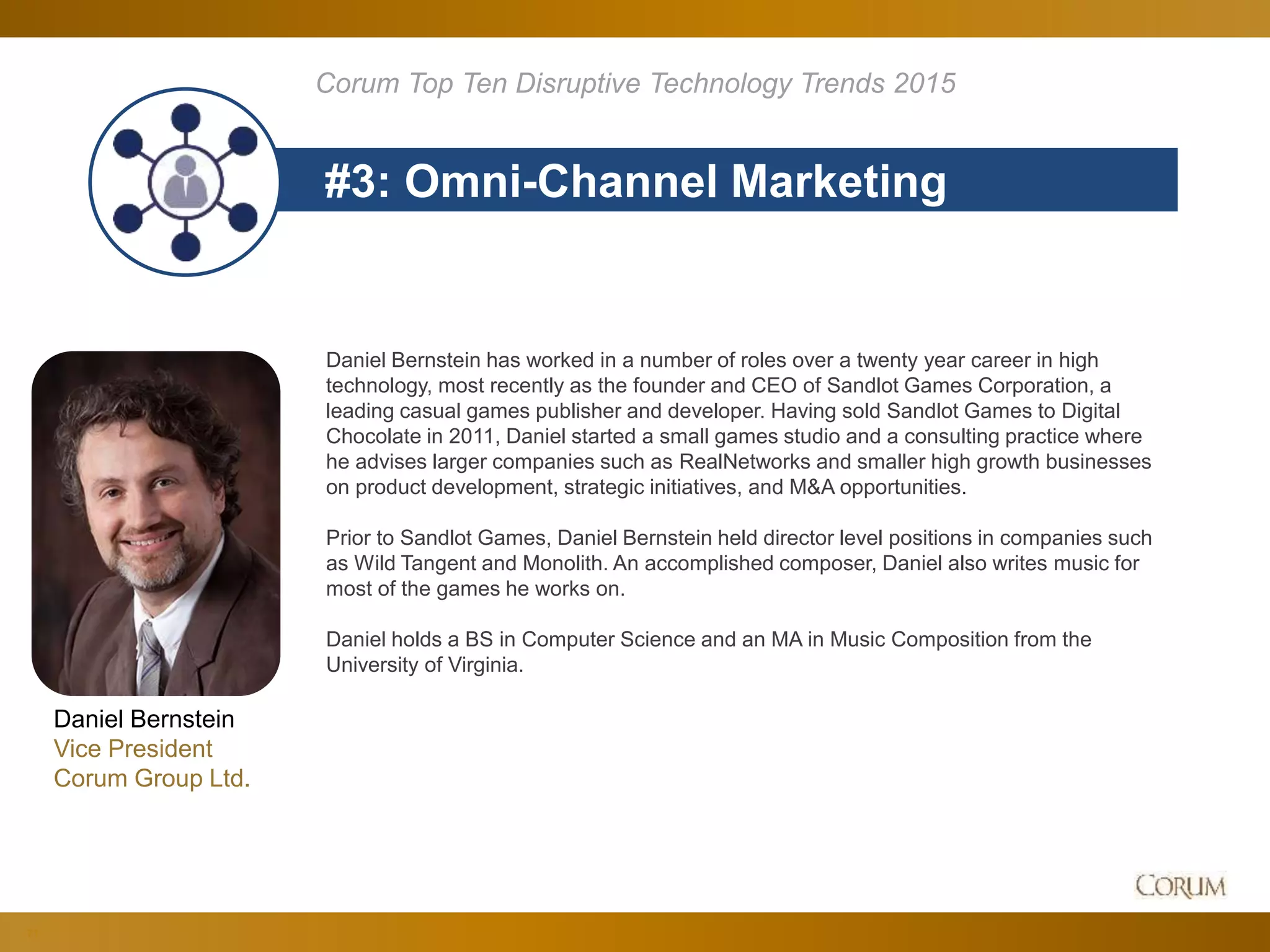 71
#3: Omni-Channel Marketing
Corum Top Ten Disruptive Technology Trends 2015
Daniel Bernstein
Vice President
Corum Group Ltd.
Daniel Bernstein has worked in a number of roles over a twenty year career in high
technology, most recently as the founder and CEO of Sandlot Games Corporation, a
leading casual games publisher and developer. Having sold Sandlot Games to Digital
Chocolate in 2011, Daniel started a small games studio and a consulting practice where
he advises larger companies such as RealNetworks and smaller high growth businesses
on product development, strategic initiatives, and M&A opportunities.
Prior to Sandlot Games, Daniel Bernstein held director level positions in companies such
as Wild Tangent and Monolith. An accomplished composer, Daniel also writes music for
most of the games he works on.
Daniel holds a BS in Computer Science and an MA in Music Composition from the
University of Virginia.
 