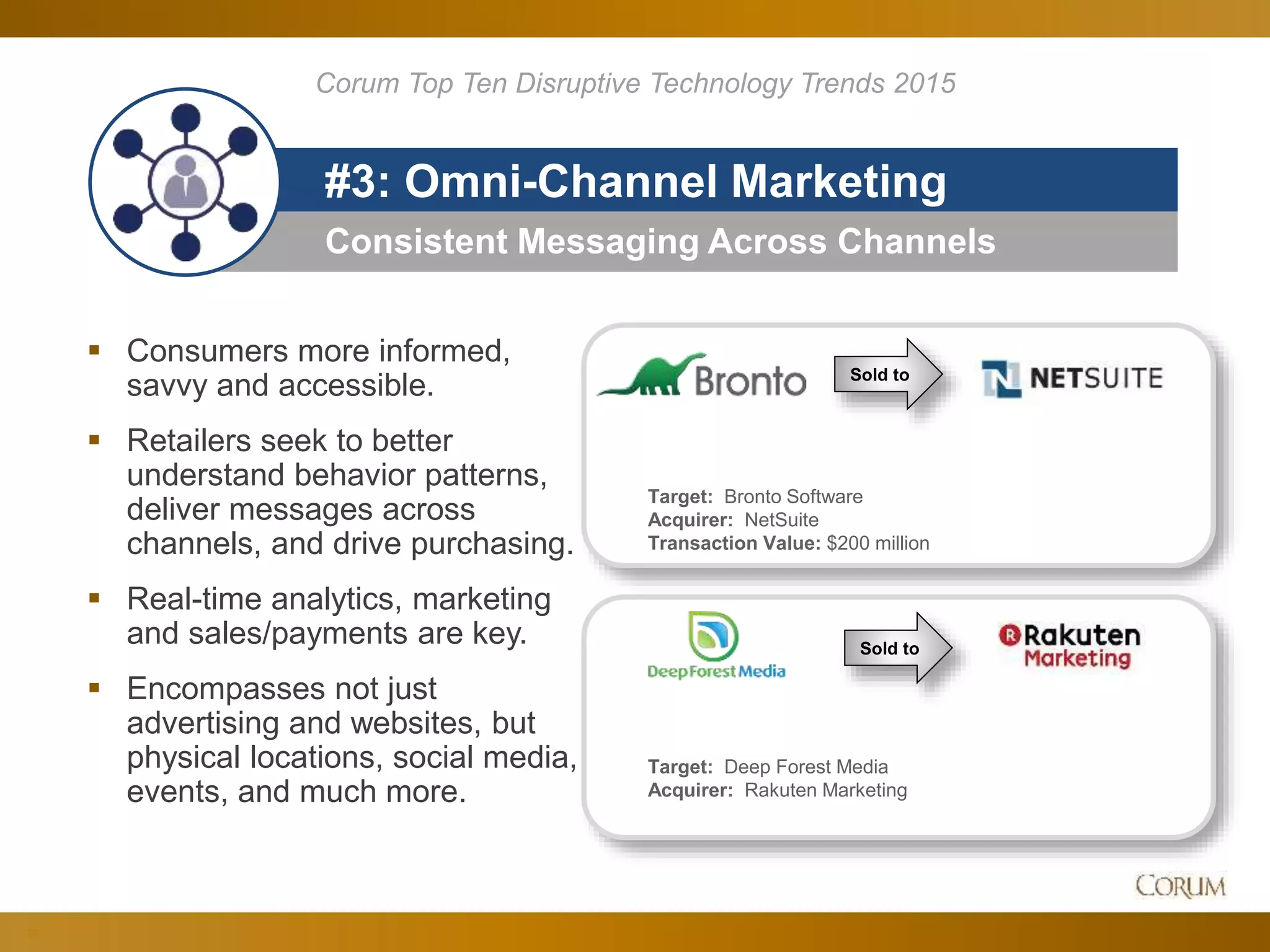 72
Consistent Messaging Across Channels
#3: Omni-Channel Marketing
 Consumers more informed,
savvy and accessible.
 Retailers seek to better
understand behavior patterns,
deliver messages across
channels, and drive purchasing.
 Real-time analytics, marketing
and sales/payments are key.
 Encompasses not just
advertising and websites, but
physical locations, social media,
events, and much more.
Corum Top Ten Disruptive Technology Trends 2015
Sold to
Target: Bronto Software
Acquirer: NetSuite
Transaction Value: $200 million
Target: Deep Forest Media
Acquirer: Rakuten Marketing
Sold to
 