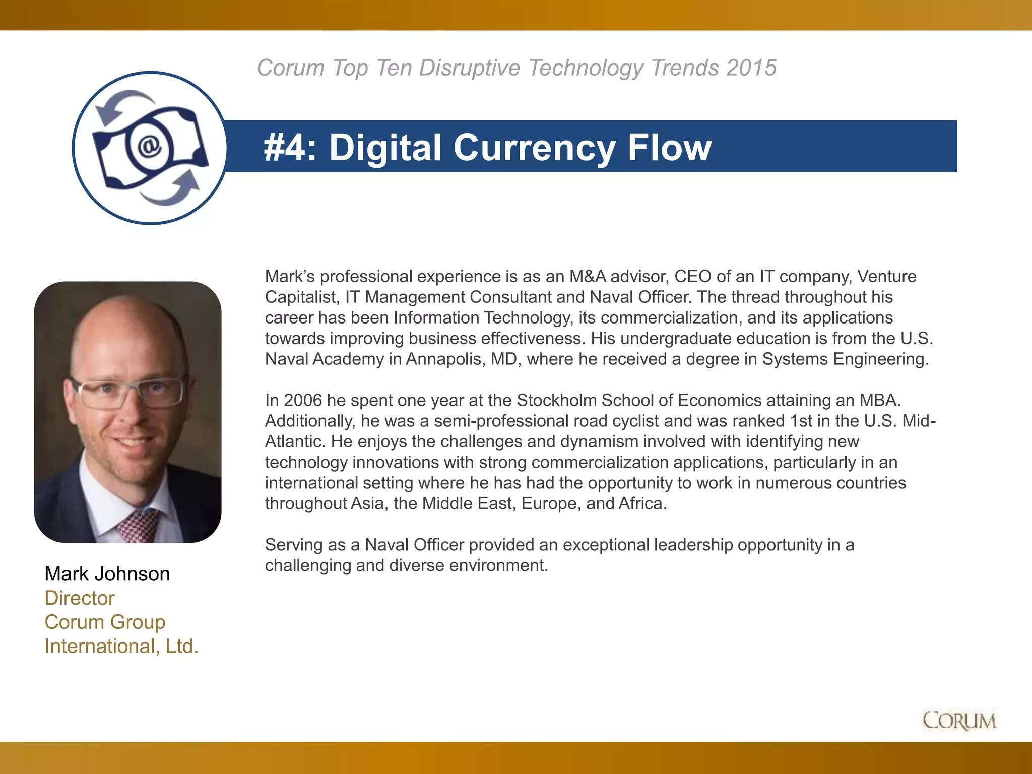 73
#4: Digital Currency Flow
Corum Top Ten Disruptive Technology Trends 2015
Mark’s professional experience is as an M&A advisor, CEO of an IT company, Venture
Capitalist, IT Management Consultant and Naval Officer. The thread throughout his
career has been Information Technology, its commercialization, and its applications
towards improving business effectiveness. His undergraduate education is from the U.S.
Naval Academy in Annapolis, MD, where he received a degree in Systems Engineering.
In 2006 he spent one year at the Stockholm School of Economics attaining an MBA.
Additionally, he was a semi-professional road cyclist and was ranked 1st in the U.S. Mid-
Atlantic. He enjoys the challenges and dynamism involved with identifying new
technology innovations with strong commercialization applications, particularly in an
international setting where he has had the opportunity to work in numerous countries
throughout Asia, the Middle East, Europe, and Africa.
Serving as a Naval Officer provided an exceptional leadership opportunity in a
challenging and diverse environment.
Mark Johnson
Director
Corum Group
International, Ltd.
 