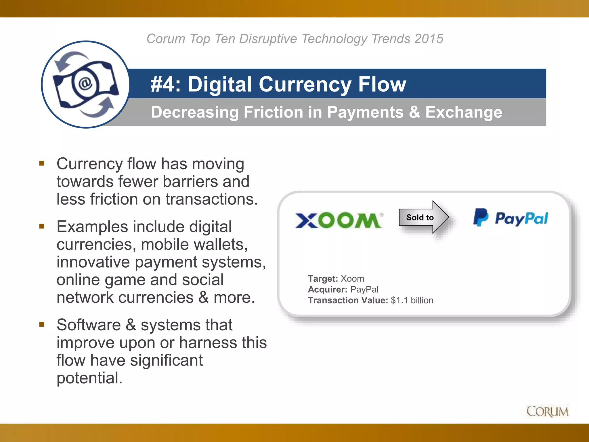 74
Decreasing Friction in Payments & Exchange
#4: Digital Currency Flow
 Currency flow has moving
towards fewer barriers and
less friction on transactions.
 Examples include digital
currencies, mobile wallets,
innovative payment systems,
online game and social
network currencies & more.
 Software & systems that
improve upon or harness this
flow have significant
potential.
Corum Top Ten Disruptive Technology Trends 2015
Target: Xoom
Acquirer: PayPal
Transaction Value: $1.1 billion
Sold to
 