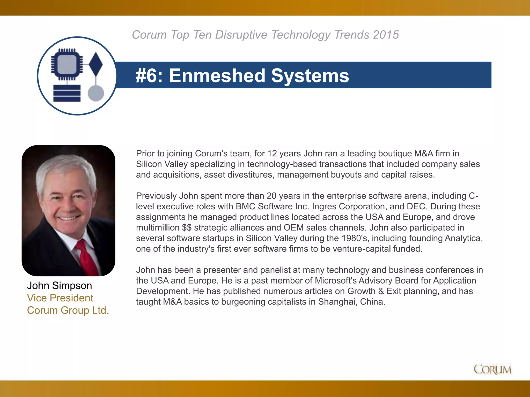 77
#6: Enmeshed Systems
Corum Top Ten Disruptive Technology Trends 2015
Prior to joining Corum’s team, for 12 years John ran a leading boutique M&A firm in
Silicon Valley specializing in technology-based transactions that included company sales
and acquisitions, asset divestitures, management buyouts and capital raises.
Previously John spent more than 20 years in the enterprise software arena, including C-
level executive roles with BMC Software Inc. Ingres Corporation, and DEC. During these
assignments he managed product lines located across the USA and Europe, and drove
multimillion $$ strategic alliances and OEM sales channels. John also participated in
several software startups in Silicon Valley during the 1980's, including founding Analytica,
one of the industry's first ever software firms to be venture-capital funded.
John has been a presenter and panelist at many technology and business conferences in
the USA and Europe. He is a past member of Microsoft's Advisory Board for Application
Development. He has published numerous articles on Growth & Exit planning, and has
taught M&A basics to burgeoning capitalists in Shanghai, China.
John Simpson
Vice President
Corum Group Ltd.
 