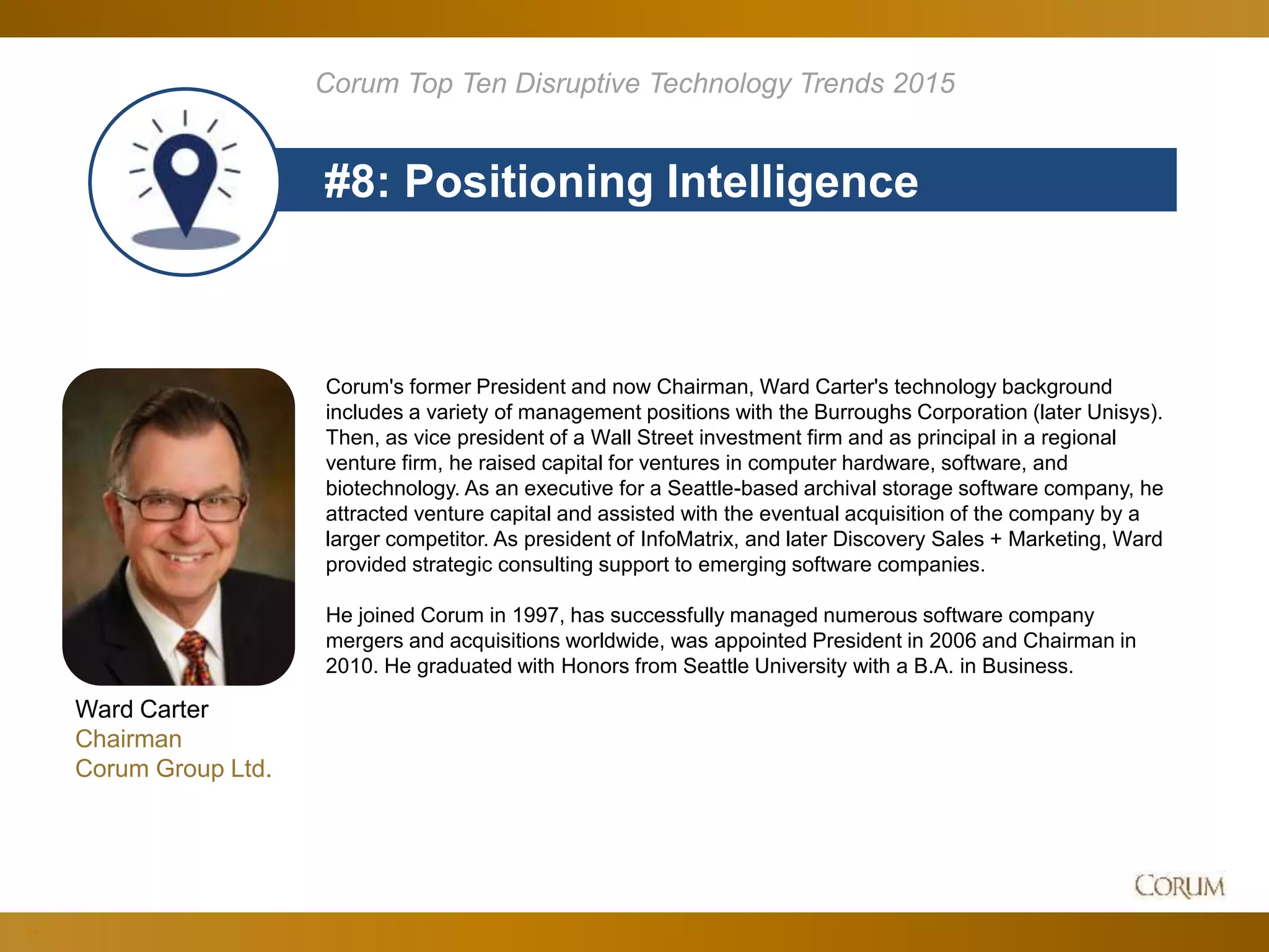 81
#8: Positioning Intelligence
Corum Top Ten Disruptive Technology Trends 2015
Ward Carter
Chairman
Corum Group Ltd.
Corum's former President and now Chairman, Ward Carter's technology background
includes a variety of management positions with the Burroughs Corporation (later Unisys).
Then, as vice president of a Wall Street investment firm and as principal in a regional
venture firm, he raised capital for ventures in computer hardware, software, and
biotechnology. As an executive for a Seattle-based archival storage software company, he
attracted venture capital and assisted with the eventual acquisition of the company by a
larger competitor. As president of InfoMatrix, and later Discovery Sales + Marketing, Ward
provided strategic consulting support to emerging software companies.
He joined Corum in 1997, has successfully managed numerous software company
mergers and acquisitions worldwide, was appointed President in 2006 and Chairman in
2010. He graduated with Honors from Seattle University with a B.A. in Business.
 