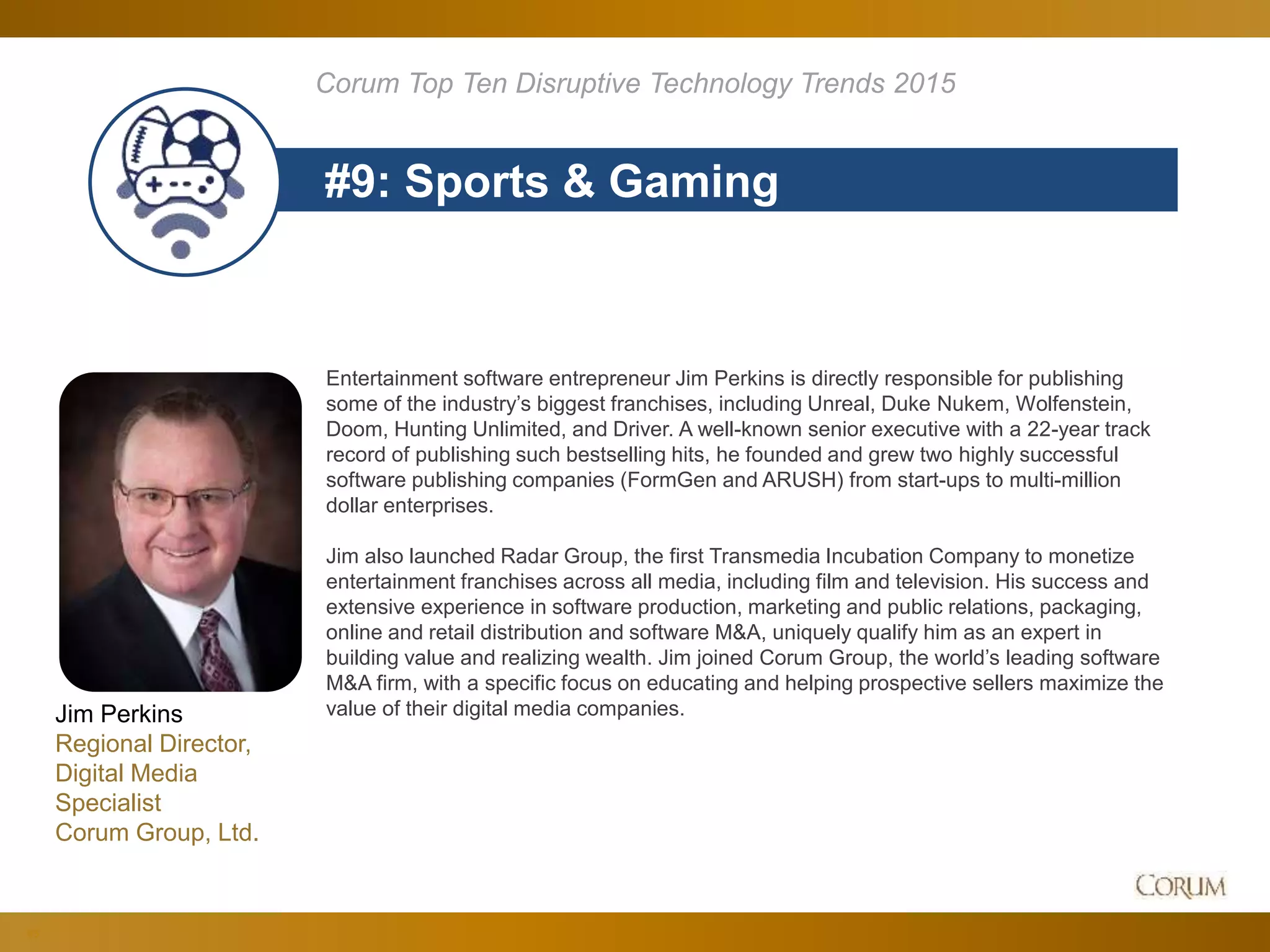 83
#9: Sports & Gaming
Corum Top Ten Disruptive Technology Trends 2015
Entertainment software entrepreneur Jim Perkins is directly responsible for publishing
some of the industry’s biggest franchises, including Unreal, Duke Nukem, Wolfenstein,
Doom, Hunting Unlimited, and Driver. A well-known senior executive with a 22-year track
record of publishing such bestselling hits, he founded and grew two highly successful
software publishing companies (FormGen and ARUSH) from start-ups to multi-million
dollar enterprises.
Jim also launched Radar Group, the first Transmedia Incubation Company to monetize
entertainment franchises across all media, including film and television. His success and
extensive experience in software production, marketing and public relations, packaging,
online and retail distribution and software M&A, uniquely qualify him as an expert in
building value and realizing wealth. Jim joined Corum Group, the world’s leading software
M&A firm, with a specific focus on educating and helping prospective sellers maximize the
value of their digital media companies.Jim Perkins
Regional Director,
Digital Media
Specialist
Corum Group, Ltd.
 