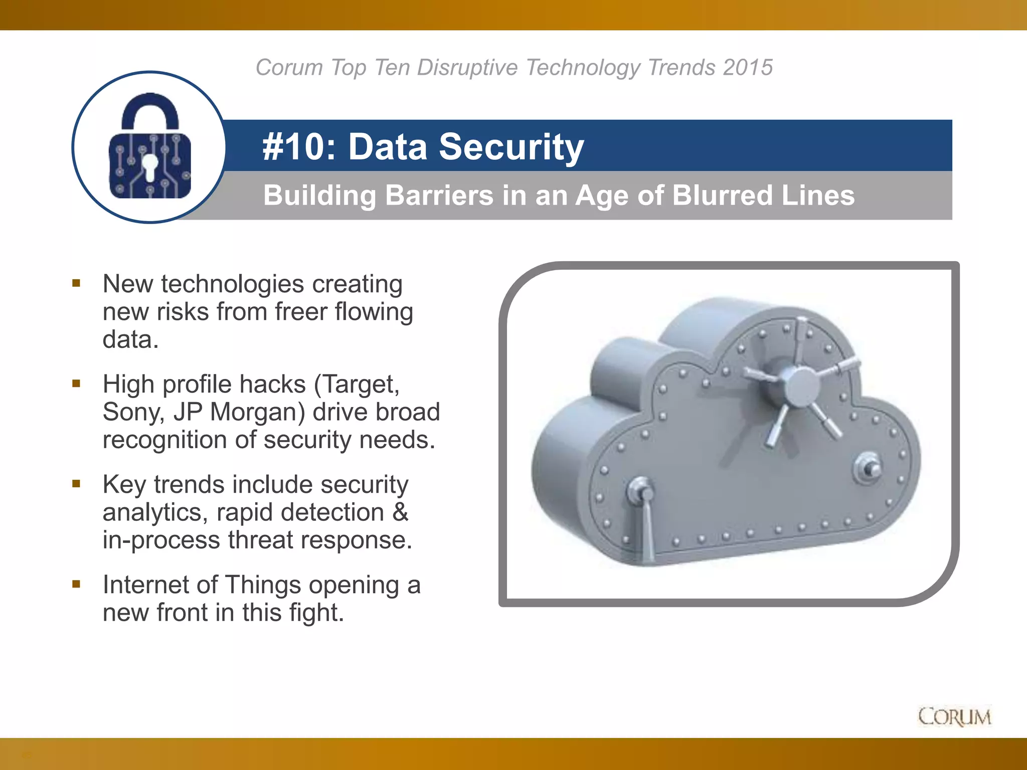 86
Building Barriers in an Age of Blurred Lines
#10: Data Security
 New technologies creating
new risks from freer flowing
data.
 High profile hacks (Target,
Sony, JP Morgan) drive broad
recognition of security needs.
 Key trends include security
analytics, rapid detection &
in-process threat response.
 Internet of Things opening a
new front in this fight.
Corum Top Ten Disruptive Technology Trends 2015
 