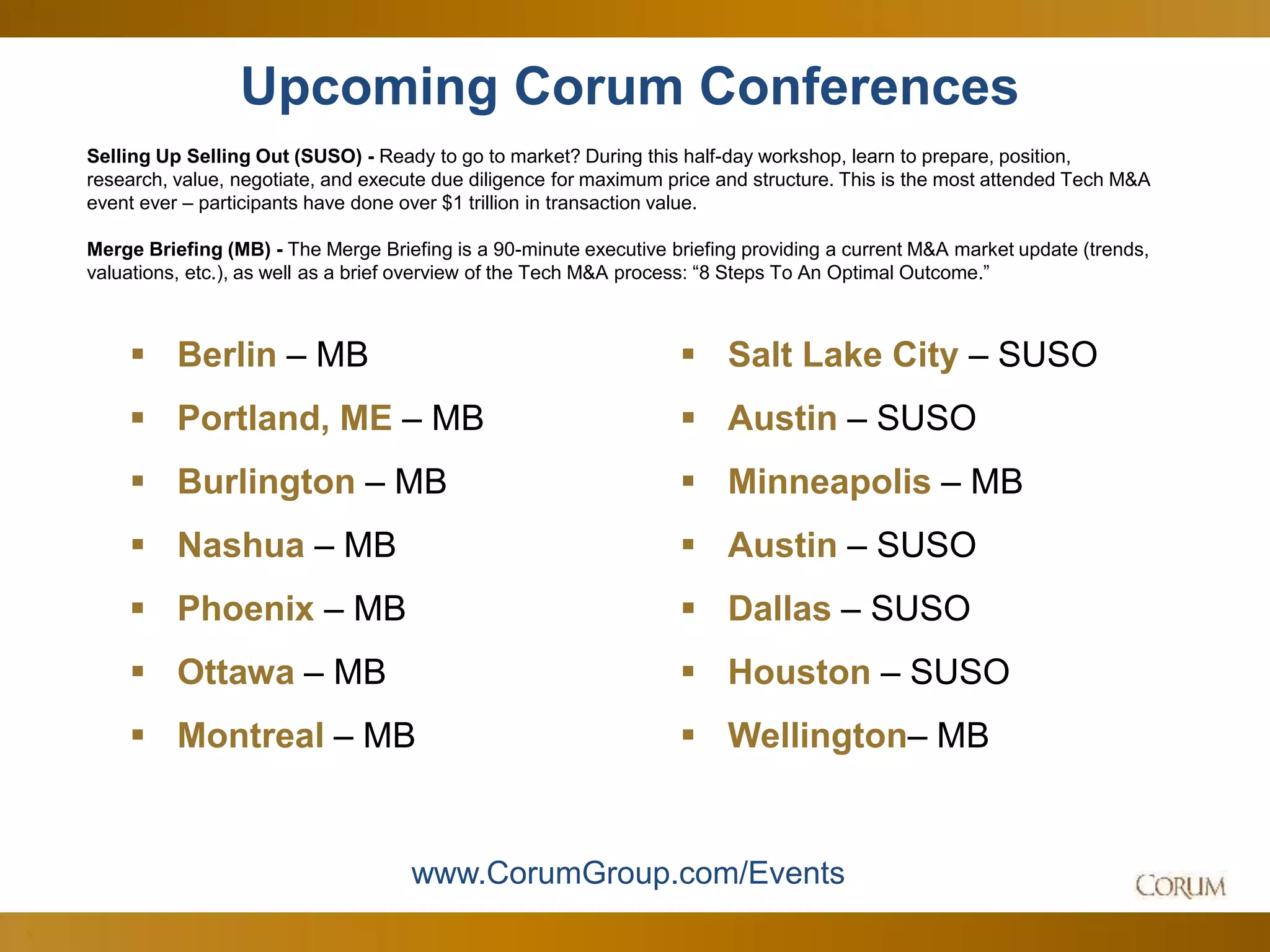 9
Upcoming Corum Conferences
Selling Up Selling Out (SUSO) - Ready to go to market? During this half-day workshop, learn to prepare, position,
research, value, negotiate, and execute due diligence for maximum price and structure. This is the most attended Tech M&A
event ever – participants have done over $1 trillion in transaction value.
Merge Briefing (MB) - The Merge Briefing is a 90-minute executive briefing providing a current M&A market update (trends,
valuations, etc.), as well as a brief overview of the Tech M&A process: “8 Steps To An Optimal Outcome.”
www.CorumGroup.com/Events
 Berlin – MB
 Portland, ME – MB
 Burlington – MB
 Nashua – MB
 Phoenix – MB
 Ottawa – MB
 Montreal – MB
 Salt Lake City – SUSO
 Austin – SUSO
 Minneapolis – MB
 Austin – SUSO
 Dallas – SUSO
 Houston – SUSO
 Wellington– MB
 