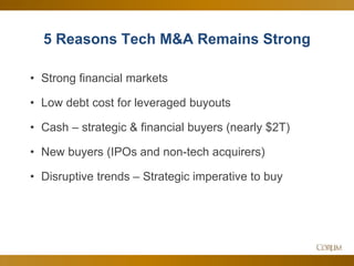 13
5 Reasons Tech M&A Remains Strong
• Strong financial markets
• Low debt cost for leveraged buyouts
• Cash – strategic & financial buyers (nearly $2T)
• New buyers (IPOs and non-tech acquirers)
• Disruptive trends – Strategic imperative to buy
 