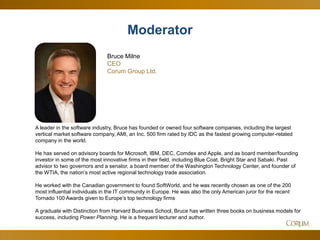 2
A leader in the software industry, Bruce has founded or owned four software companies, including the largest
vertical market software company, AMI, an Inc. 500 firm rated by IDC as the fastest growing computer-related
company in the world.
He has served on advisory boards for Microsoft, IBM, DEC, Comdex and Apple, and as board member/founding
investor in some of the most innovative firms in their field, including Blue Coat, Bright Star and Sabaki. Past
advisor to two governors and a senator, a board member of the Washington Technology Center, and founder of
the WTIA, the nation’s most active regional technology trade association.
He worked with the Canadian government to found SoftWorld, and he was recently chosen as one of the 200
most influential individuals in the IT community in Europe. He was also the only American juror for the recent
Tornado 100 Awards given to Europe’s top technology firms
A graduate with Distinction from Harvard Business School, Bruce has written three books on business models for
success, including Power Planning. He is a frequent lecturer and author.
Moderator
Bruce Milne
CEO
Corum Group Ltd.
 