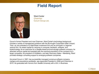 4
Ward Carter
Chairman
Corum Group Ltd.
Corum's former President and now Chairman, Ward Carter's technology background
includes a variety of management positions with the Burroughs Corporation (later Unisys).
Then, as vice president of a Wall Street investment firm and as principal in a regional
venture firm, he raised capital for ventures in computer hardware, software, and
biotechnology. As an executive for a Seattle-based archival storage software company, he
attracted venture capital and assisted with the eventual acquisition of the company by a
larger competitor. As president of InfoMatrix, and later Discovery Sales + Marketing, Ward
provided strategic consulting support to emerging software companies.
He joined Corum in 1997, has successfully managed numerous software company
mergers and acquisitions worldwide, was appointed President in 2006 and Chairman in
2010. He graduated with Honors from Seattle University with a B.A. in Business.
Field Report
 