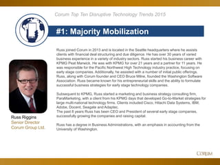 67
#1: Majority Mobilization
Corum Top Ten Disruptive Technology Trends 2015
Russ Riggins
Senior Director
Corum Group Ltd.
Russ joined Corum in 2013 and is located in the Seattle headquarters where he assists
clients with financial deal structuring and due diligence. He has over 30 years of varied
business experience in a variety of industry sectors. Russ started his business career with
KPMG Peat Marwick. He was with KPMG for over 21 years and a partner for 11 years. He
was responsible for the Pacific Northwest High Technology industry practice, focusing on
early stage companies. Additionally, he assisted with a number of initial public offerings.
Russ, along with Corum founder and CEO Bruce Milne, founded the Washington Software
Association. Russ became known for his entrepreneurial skills and the ability to formulate
successful business strategies for early stage technology companies.
Subsequent to KPMG, Russ started a marketing and business strategy consulting firm,
ParaMarketing, with a client from his KPMG days that developed Go-to-Market strategies for
large multi-national technology firms. Clients included Cisco, Hitachi Data Systems, IBM,
Adobe, Docent, Seagate and Adaptec.
The past 8 years Russ has been CEO and President of several early stage companies,
successfully growing the companies and raising capital.
Russ has a degree in Business Administrations, with an emphasis in accounting from the
University of Washington.
 