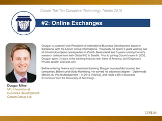 69
#2: Online Exchanges
Corum Top Ten Disruptive Technology Trends 2015
Dougan is currently Vice President of International Business Development, based in
Barcelona, with the Corum Group International. Previously, he spent 3 years working out
of Corum's European headquarters in Zürich, Switzerland and 3 years running Corum's
research division from their Global HQ in Seattle. Prior to joining Corum's team in 2005,
Dougan spent 3 years in the banking industry with Bank of America, and Citigroup's
Private Wealth business unit.
Before entering finance and investment banking, Dougan successfully founded two
companies, Billions and Modo Marketing. He earned his advanced degree – Diplôme de
Métiers du Vin et Management – in 2013 (France), and holds a BA in Business
Economics from the University of San Diego.
Dougan Milne
VP, International
Business Development
Corum Group Ltd.
 